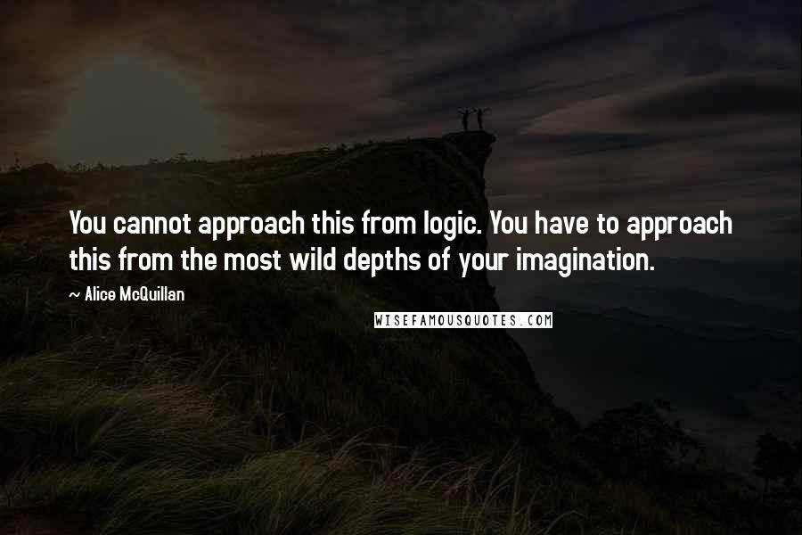 Alice McQuillan Quotes: You cannot approach this from logic. You have to approach this from the most wild depths of your imagination.