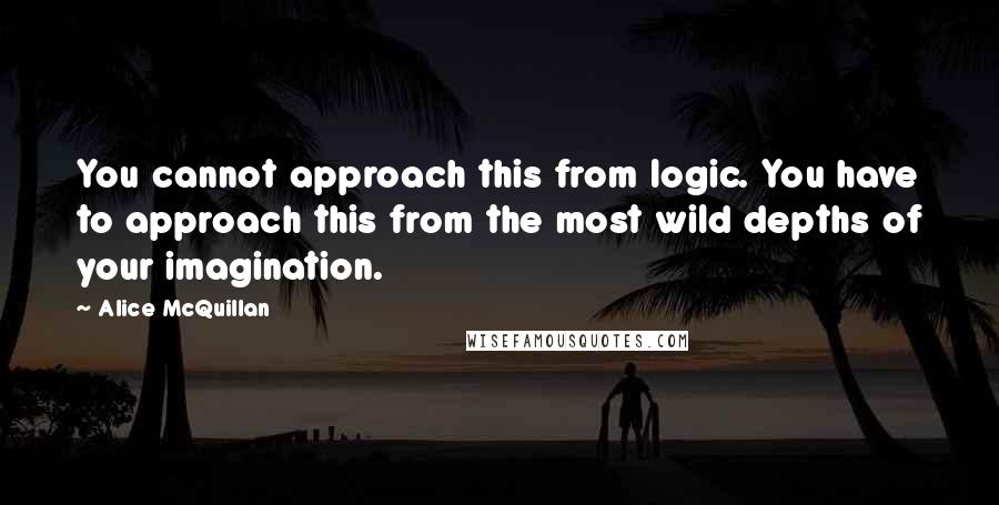 Alice McQuillan Quotes: You cannot approach this from logic. You have to approach this from the most wild depths of your imagination.