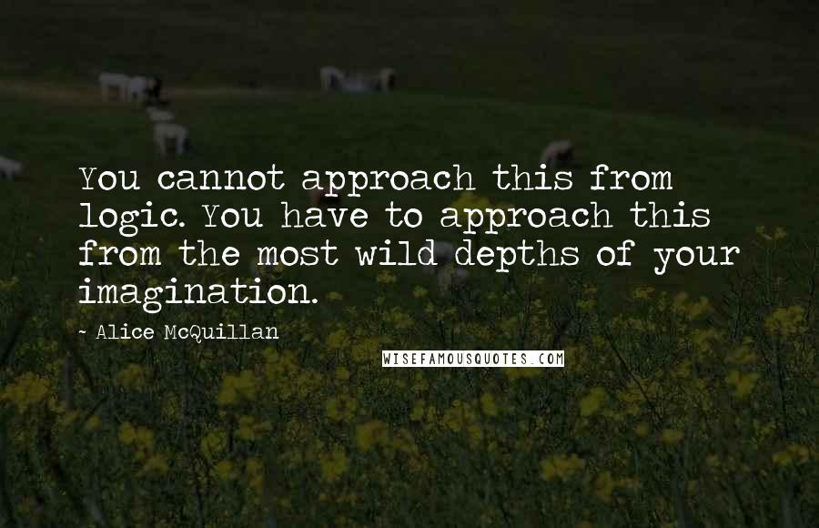 Alice McQuillan Quotes: You cannot approach this from logic. You have to approach this from the most wild depths of your imagination.