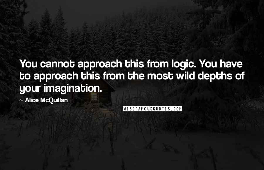 Alice McQuillan Quotes: You cannot approach this from logic. You have to approach this from the most wild depths of your imagination.