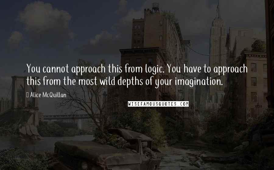 Alice McQuillan Quotes: You cannot approach this from logic. You have to approach this from the most wild depths of your imagination.