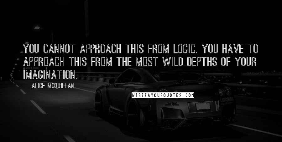 Alice McQuillan Quotes: You cannot approach this from logic. You have to approach this from the most wild depths of your imagination.
