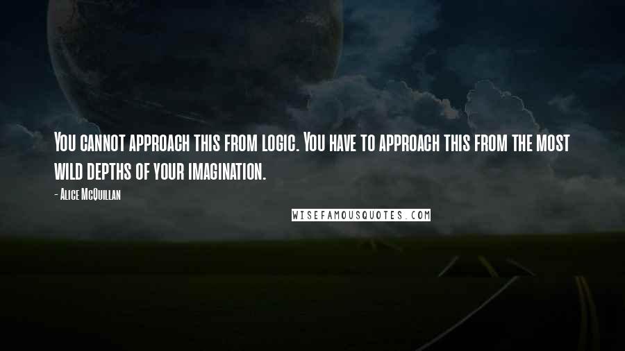 Alice McQuillan Quotes: You cannot approach this from logic. You have to approach this from the most wild depths of your imagination.