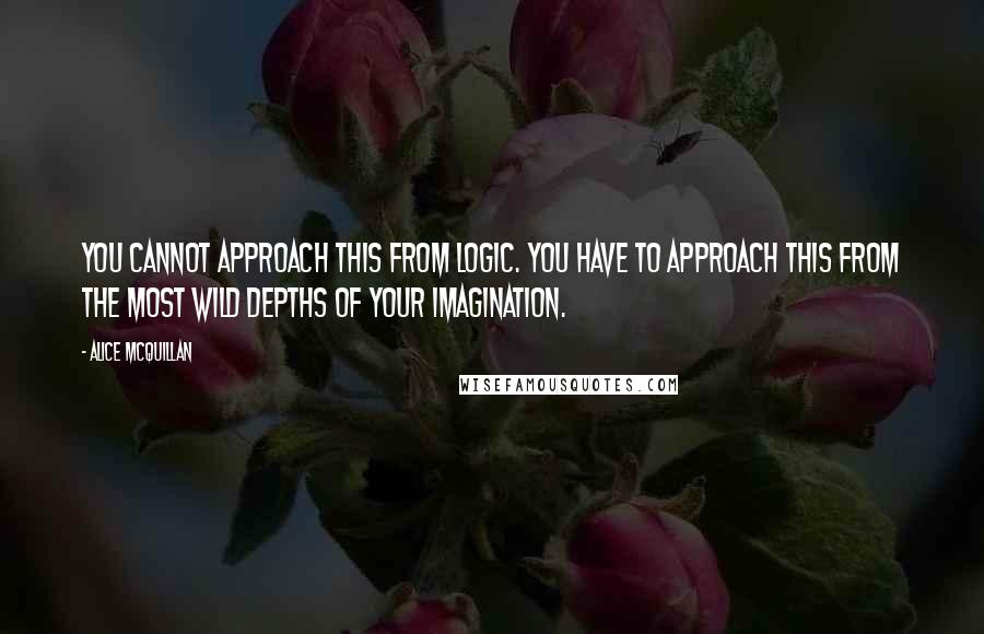 Alice McQuillan Quotes: You cannot approach this from logic. You have to approach this from the most wild depths of your imagination.