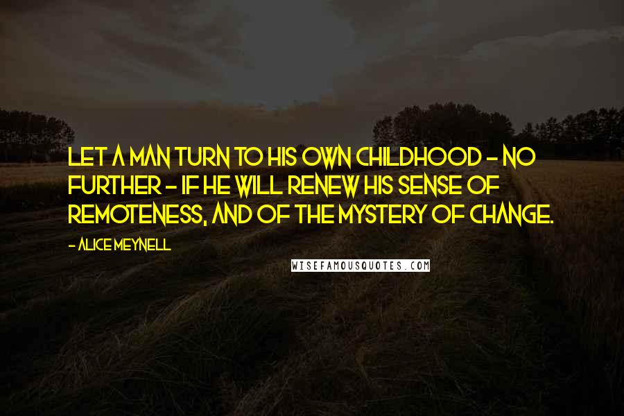 Alice Meynell Quotes: Let a man turn to his own childhood - no further - if he will renew his sense of remoteness, and of the mystery of change.