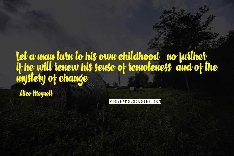 Alice Meynell Quotes: Let a man turn to his own childhood - no further - if he will renew his sense of remoteness, and of the mystery of change.