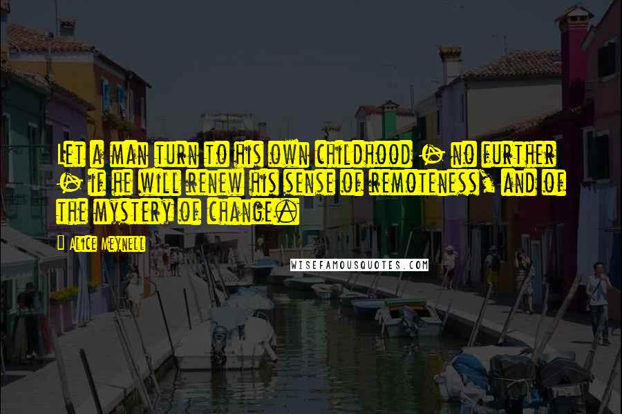 Alice Meynell Quotes: Let a man turn to his own childhood - no further - if he will renew his sense of remoteness, and of the mystery of change.