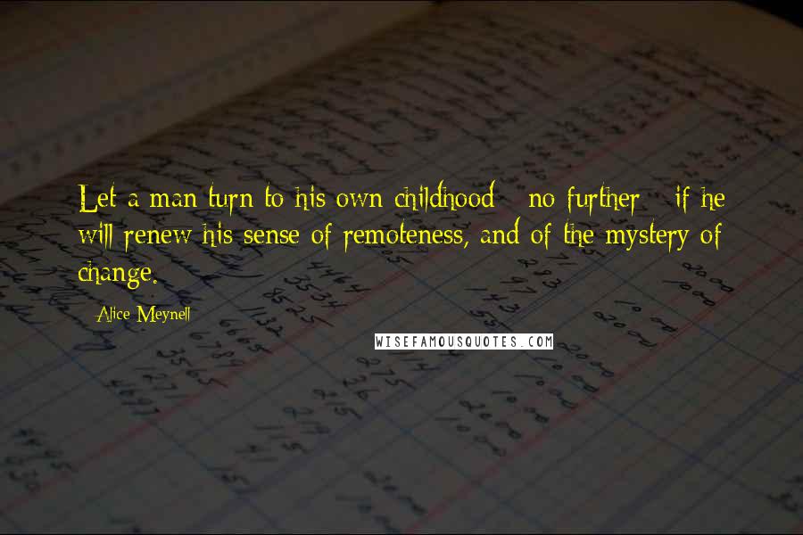 Alice Meynell Quotes: Let a man turn to his own childhood - no further - if he will renew his sense of remoteness, and of the mystery of change.