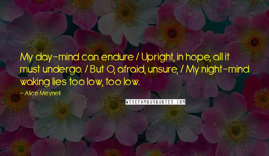 Alice Meynell Quotes: My day-mind can endure / Upright, in hope, all it must undergo. / But O, afraid, unsure, / My night-mind waking lies too low, too low.