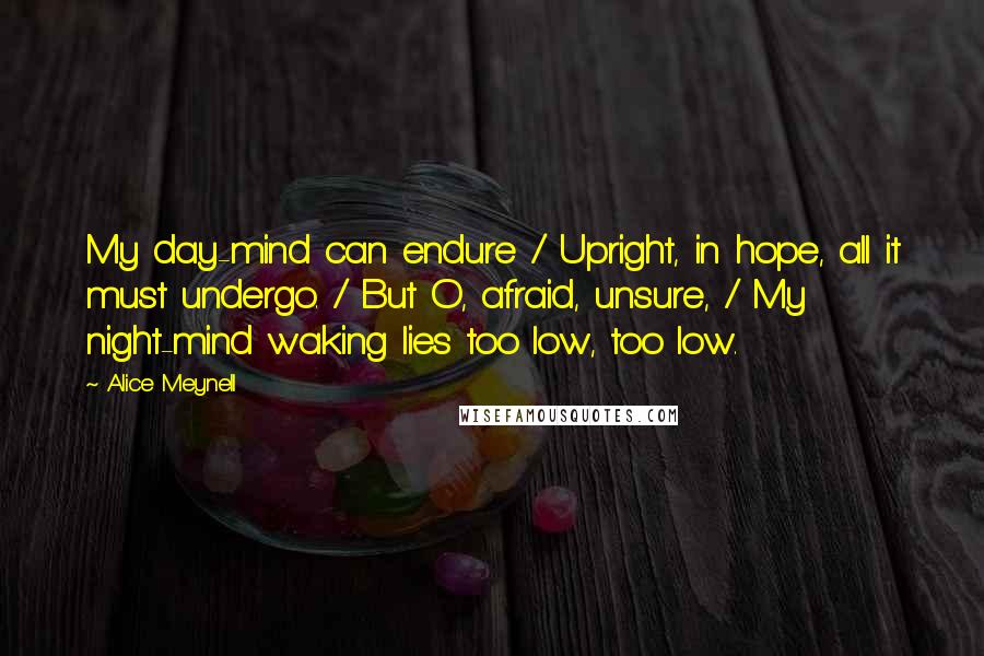 Alice Meynell Quotes: My day-mind can endure / Upright, in hope, all it must undergo. / But O, afraid, unsure, / My night-mind waking lies too low, too low.