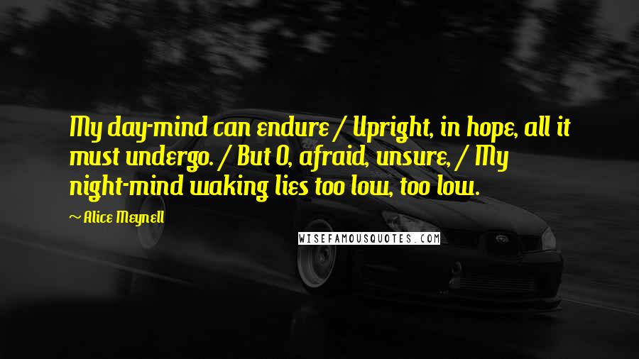 Alice Meynell Quotes: My day-mind can endure / Upright, in hope, all it must undergo. / But O, afraid, unsure, / My night-mind waking lies too low, too low.