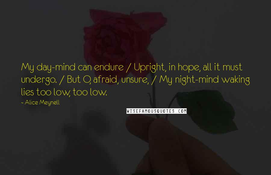 Alice Meynell Quotes: My day-mind can endure / Upright, in hope, all it must undergo. / But O, afraid, unsure, / My night-mind waking lies too low, too low.