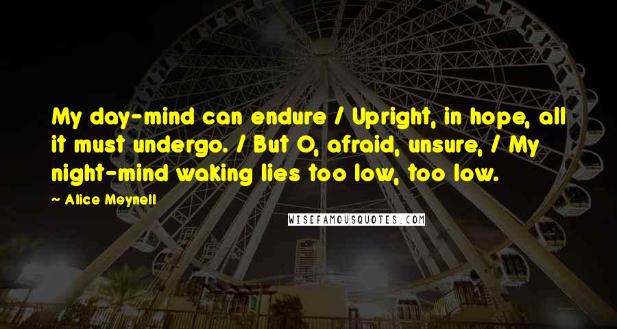 Alice Meynell Quotes: My day-mind can endure / Upright, in hope, all it must undergo. / But O, afraid, unsure, / My night-mind waking lies too low, too low.