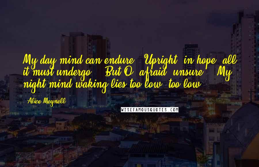 Alice Meynell Quotes: My day-mind can endure / Upright, in hope, all it must undergo. / But O, afraid, unsure, / My night-mind waking lies too low, too low.