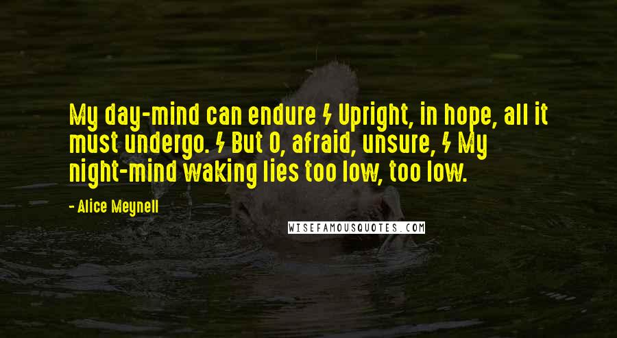 Alice Meynell Quotes: My day-mind can endure / Upright, in hope, all it must undergo. / But O, afraid, unsure, / My night-mind waking lies too low, too low.