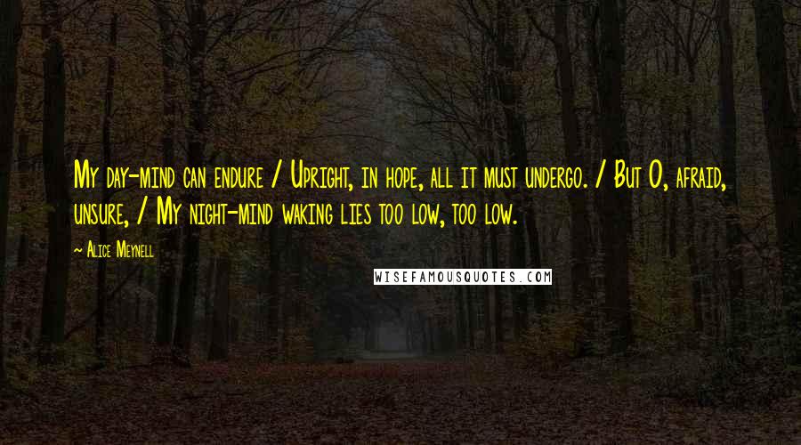 Alice Meynell Quotes: My day-mind can endure / Upright, in hope, all it must undergo. / But O, afraid, unsure, / My night-mind waking lies too low, too low.