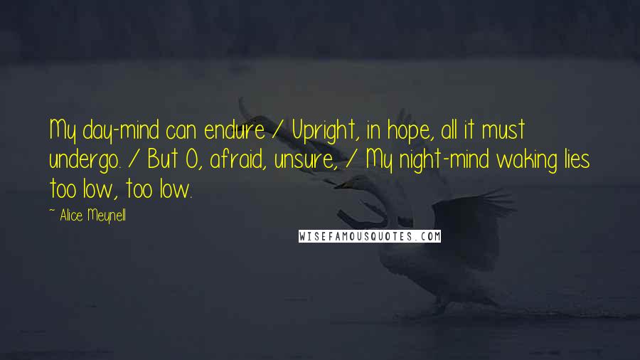 Alice Meynell Quotes: My day-mind can endure / Upright, in hope, all it must undergo. / But O, afraid, unsure, / My night-mind waking lies too low, too low.