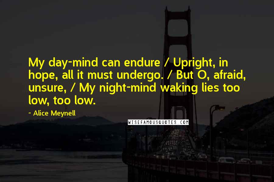 Alice Meynell Quotes: My day-mind can endure / Upright, in hope, all it must undergo. / But O, afraid, unsure, / My night-mind waking lies too low, too low.