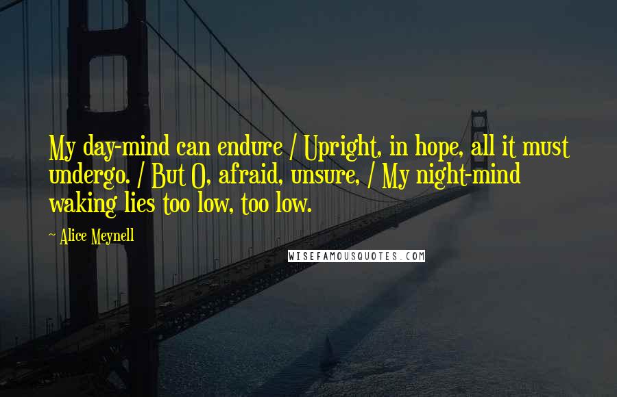 Alice Meynell Quotes: My day-mind can endure / Upright, in hope, all it must undergo. / But O, afraid, unsure, / My night-mind waking lies too low, too low.