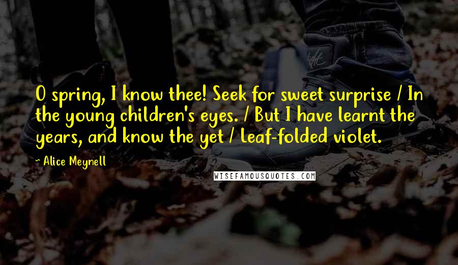 Alice Meynell Quotes: O spring, I know thee! Seek for sweet surprise / In the young children's eyes. / But I have learnt the years, and know the yet / Leaf-folded violet.