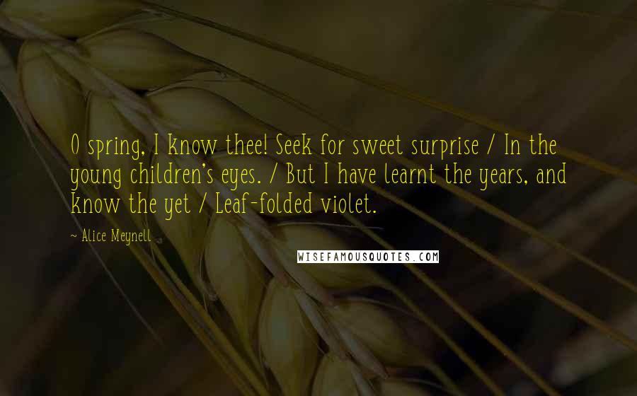 Alice Meynell Quotes: O spring, I know thee! Seek for sweet surprise / In the young children's eyes. / But I have learnt the years, and know the yet / Leaf-folded violet.
