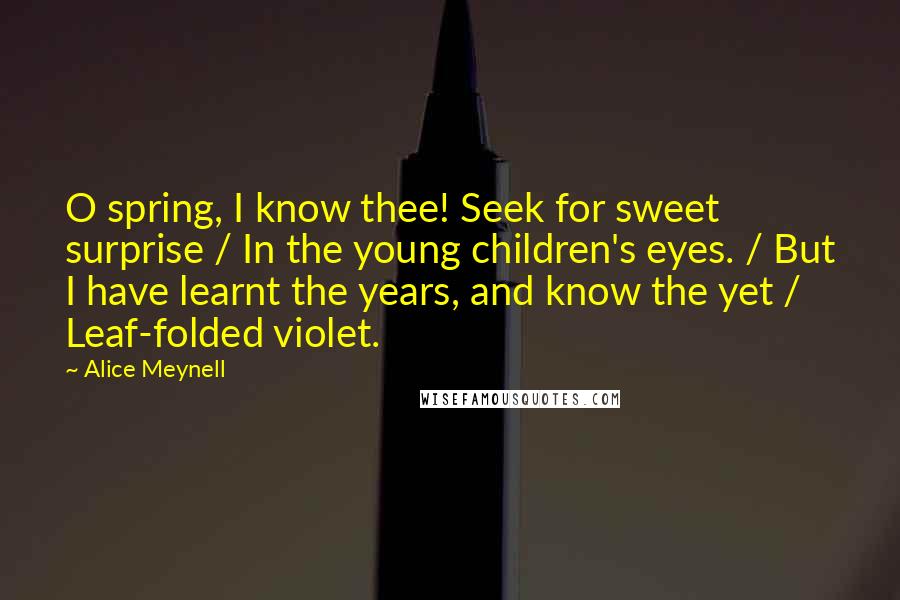 Alice Meynell Quotes: O spring, I know thee! Seek for sweet surprise / In the young children's eyes. / But I have learnt the years, and know the yet / Leaf-folded violet.