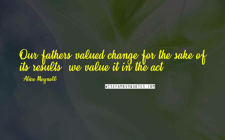 Alice Meynell Quotes: Our fathers valued change for the sake of its results; we value it in the act.