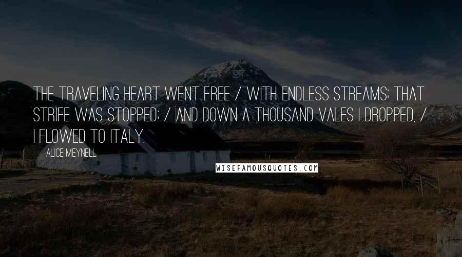 Alice Meynell Quotes: The traveling heart went free / With endless streams; that strife was stopped; / And down a thousand vales I dropped, / I flowed to Italy.