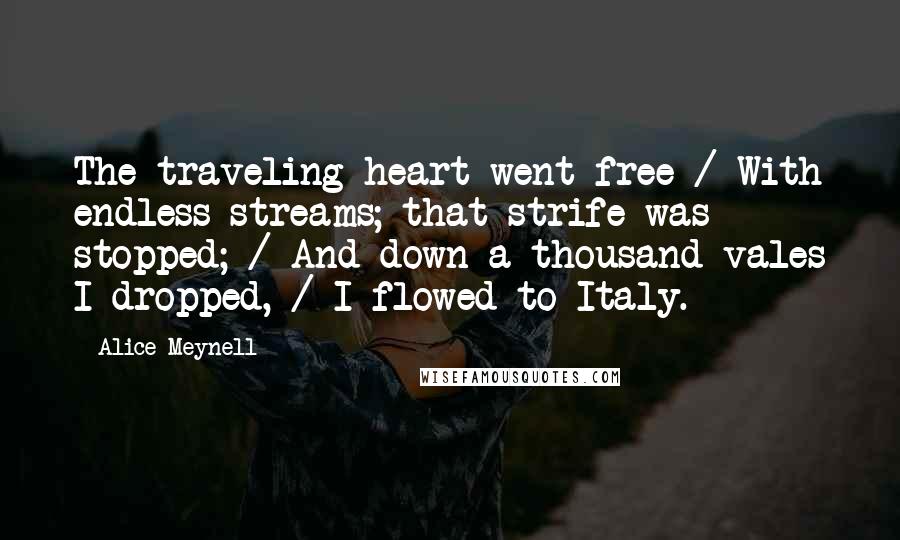 Alice Meynell Quotes: The traveling heart went free / With endless streams; that strife was stopped; / And down a thousand vales I dropped, / I flowed to Italy.