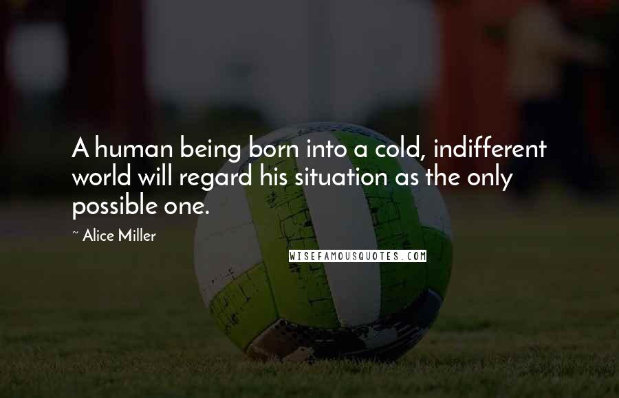 Alice Miller Quotes: A human being born into a cold, indifferent world will regard his situation as the only possible one.