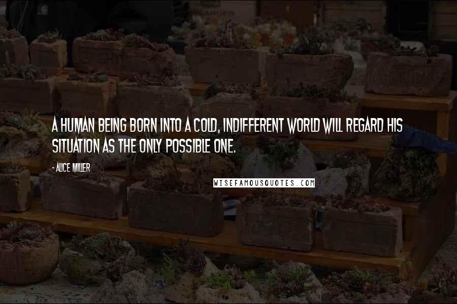 Alice Miller Quotes: A human being born into a cold, indifferent world will regard his situation as the only possible one.