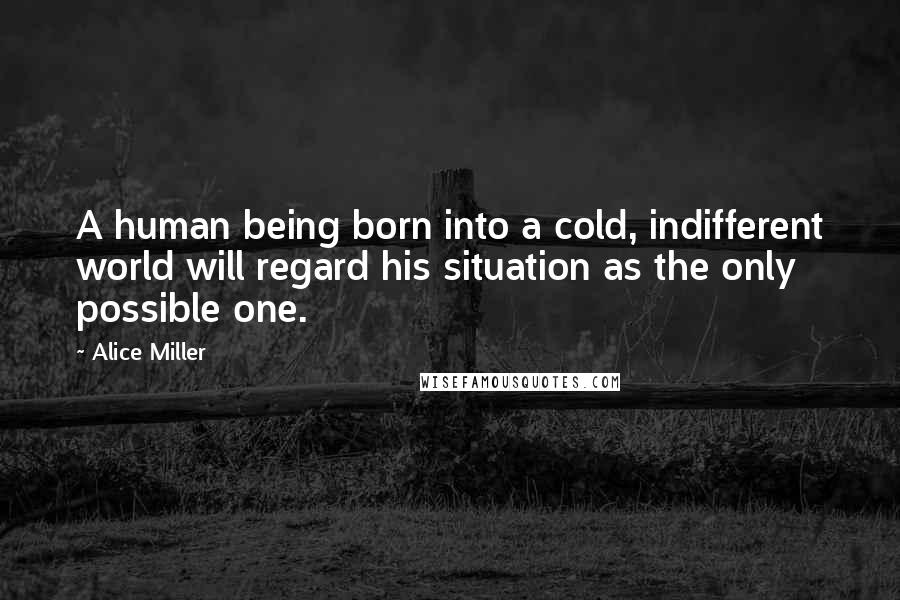 Alice Miller Quotes: A human being born into a cold, indifferent world will regard his situation as the only possible one.