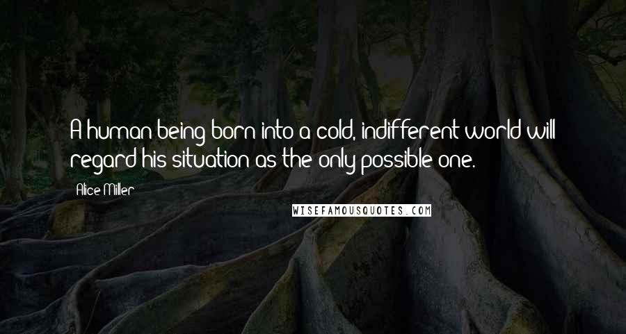 Alice Miller Quotes: A human being born into a cold, indifferent world will regard his situation as the only possible one.