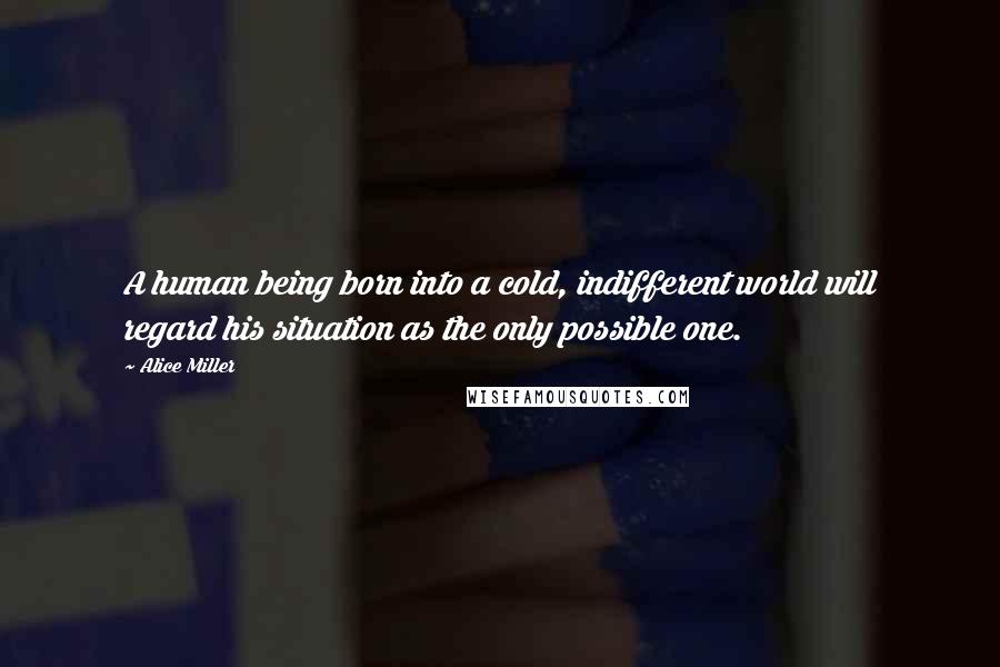 Alice Miller Quotes: A human being born into a cold, indifferent world will regard his situation as the only possible one.