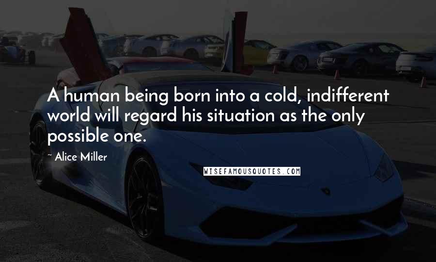 Alice Miller Quotes: A human being born into a cold, indifferent world will regard his situation as the only possible one.