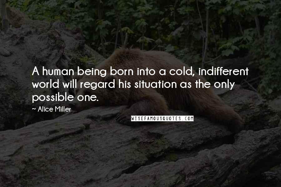 Alice Miller Quotes: A human being born into a cold, indifferent world will regard his situation as the only possible one.