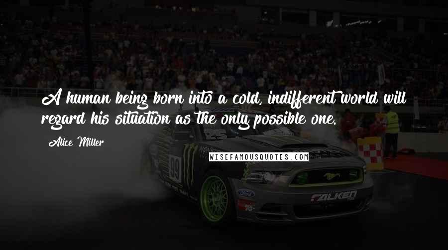 Alice Miller Quotes: A human being born into a cold, indifferent world will regard his situation as the only possible one.