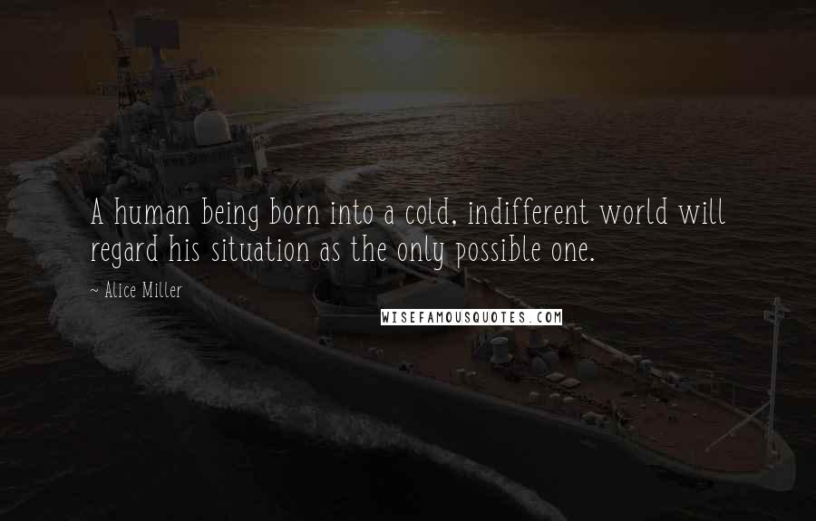 Alice Miller Quotes: A human being born into a cold, indifferent world will regard his situation as the only possible one.