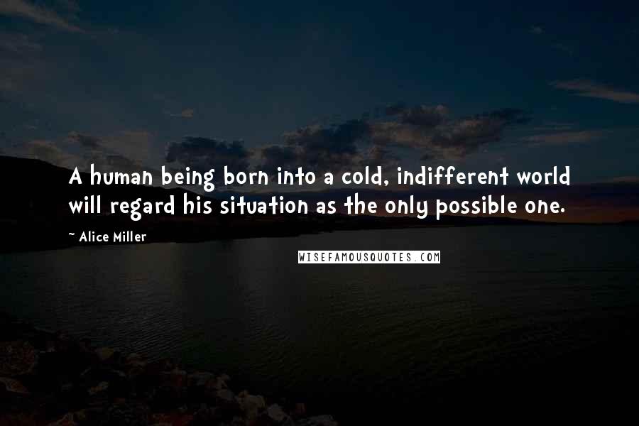 Alice Miller Quotes: A human being born into a cold, indifferent world will regard his situation as the only possible one.