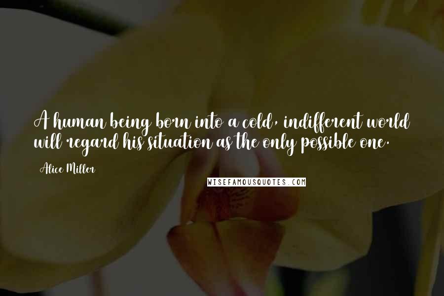 Alice Miller Quotes: A human being born into a cold, indifferent world will regard his situation as the only possible one.