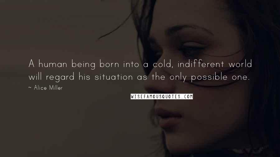 Alice Miller Quotes: A human being born into a cold, indifferent world will regard his situation as the only possible one.