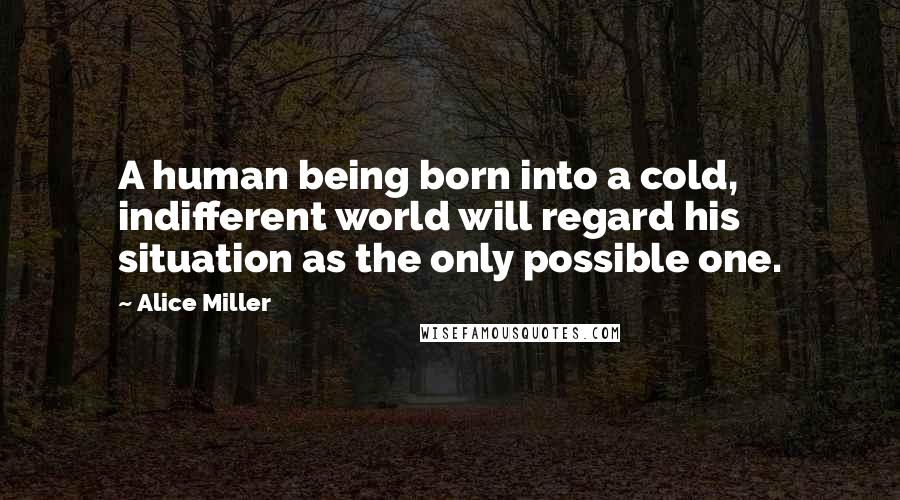 Alice Miller Quotes: A human being born into a cold, indifferent world will regard his situation as the only possible one.