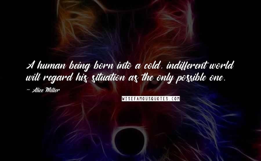 Alice Miller Quotes: A human being born into a cold, indifferent world will regard his situation as the only possible one.