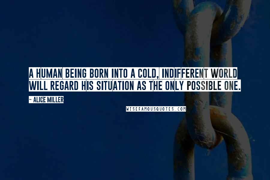 Alice Miller Quotes: A human being born into a cold, indifferent world will regard his situation as the only possible one.