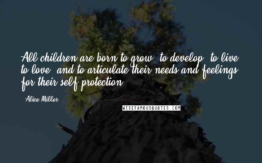 Alice Miller Quotes: All children are born to grow, to develop, to live, to love, and to articulate their needs and feelings for their self-protection.