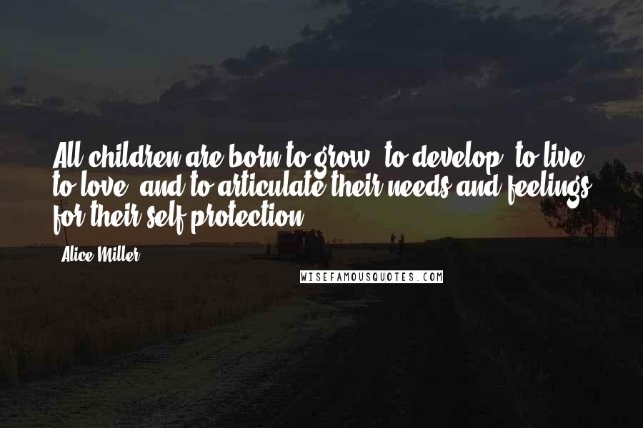 Alice Miller Quotes: All children are born to grow, to develop, to live, to love, and to articulate their needs and feelings for their self-protection.