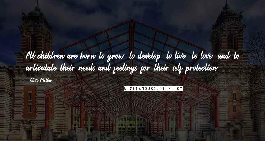 Alice Miller Quotes: All children are born to grow, to develop, to live, to love, and to articulate their needs and feelings for their self-protection.