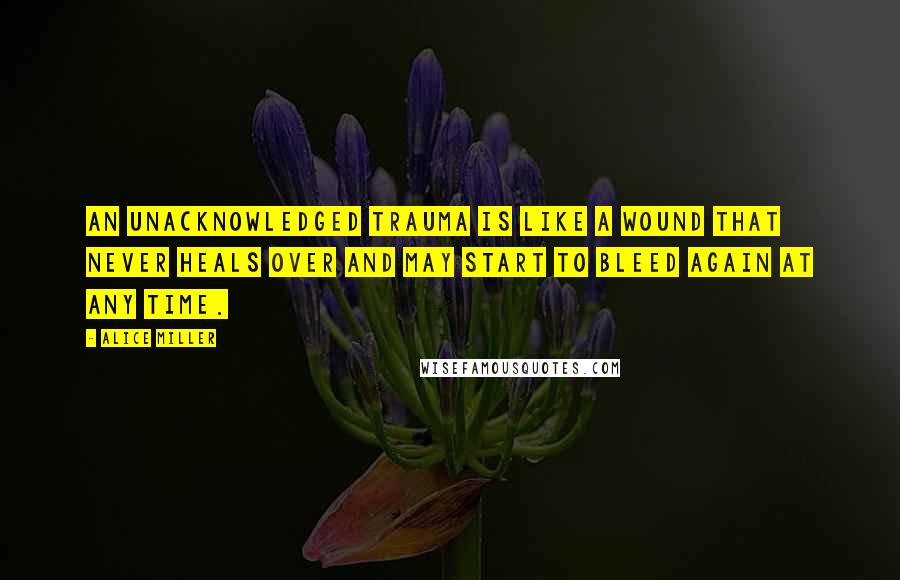 Alice Miller Quotes: An unacknowledged trauma is like a wound that never heals over and may start to bleed again at any time.