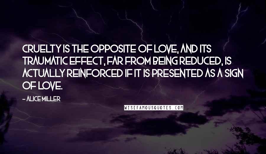 Alice Miller Quotes: Cruelty is the opposite of love, and its traumatic effect, far from being reduced, is actually reinforced if it is presented as a sign of love.