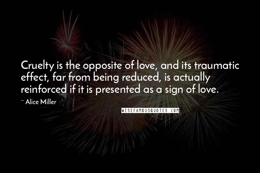 Alice Miller Quotes: Cruelty is the opposite of love, and its traumatic effect, far from being reduced, is actually reinforced if it is presented as a sign of love.